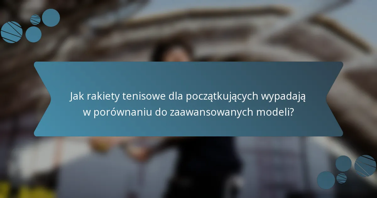 Jak rakiety tenisowe dla początkujących wypadają w porównaniu do zaawansowanych modeli?